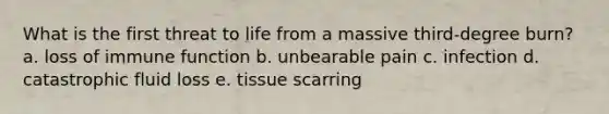 What is the first threat to life from a massive third-degree burn? a. loss of immune function b. unbearable pain c. infection d. catastrophic fluid loss e. tissue scarring