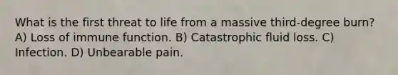 What is the first threat to life from a massive third-degree burn? A) Loss of immune function. B) Catastrophic fluid loss. C) Infection. D) Unbearable pain.