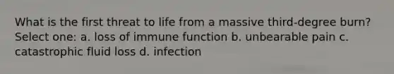 What is the first threat to life from a massive third-degree burn? Select one: a. loss of immune function b. unbearable pain c. catastrophic fluid loss d. infection