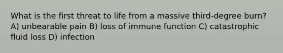 What is the first threat to life from a massive third-degree burn? A) unbearable pain B) loss of immune function C) catastrophic fluid loss D) infection