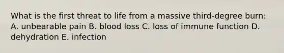 What is the first threat to life from a massive third-degree burn: A. unbearable pain B. blood loss C. loss of immune function D. dehydration E. infection