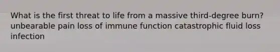 What is the first threat to life from a massive third-degree burn? unbearable pain loss of immune function catastrophic fluid loss infection