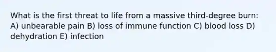 What is the first threat to life from a massive third-degree burn: A) unbearable pain B) loss of immune function C) blood loss D) dehydration E) infection