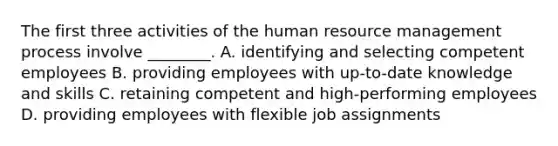 The first three activities of the human resource management process involve ________. A. identifying and selecting competent employees B. providing employees with up-to-date knowledge and skills C. retaining competent and high-performing employees D. providing employees with flexible job assignments