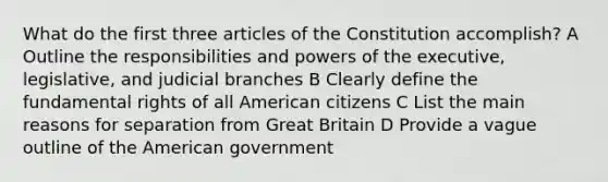 What do the first three articles of the Constitution accomplish? A Outline the responsibilities and powers of the executive, legislative, and judicial branches B Clearly define the fundamental rights of all American citizens C List the main reasons for separation from Great Britain D Provide a vague outline of the American government