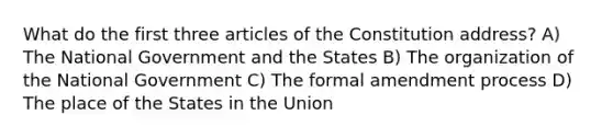 What do the first three articles of the Constitution address? A) The National Government and the States B) The organization of the National Government C) The formal amendment process D) The place of the States in the Union