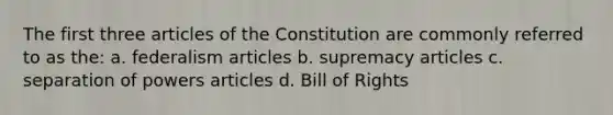 The first three articles of the Constitution are commonly referred to as the: a. federalism articles b. supremacy articles c. separation of powers articles d. Bill of Rights