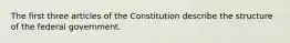 The first three articles of the Constitution describe the structure of the federal government.