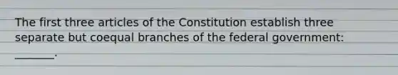 The first three articles of the Constitution establish three separate but coequal branches of the federal government: _______.