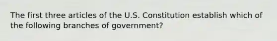 The first three articles of the U.S. Constitution establish which of the following branches of government?