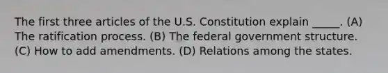 The first three articles of the U.S. Constitution explain _____. (A) The ratification process. (B) The federal government structure. (C) How to add amendments. (D) Relations among the states.