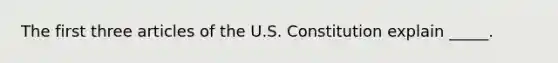 The first three articles of the U.S. Constitution explain _____.