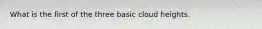 What is the first of the three basic cloud heights.