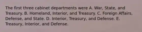 The first three cabinet departments were A. War, State, and Treasury. B. Homeland, Interior, and Treasury. C. Foreign Affairs, Defense, and State. D. Interior, Treasury, and Defense. E. Treasury, Interior, and Defense.