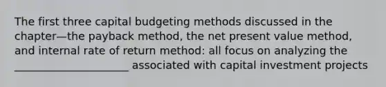 The first three capital budgeting methods discussed in the chapter—the payback method, the net present value method, and internal rate of return method: all focus on analyzing the _____________________ associated with capital investment projects