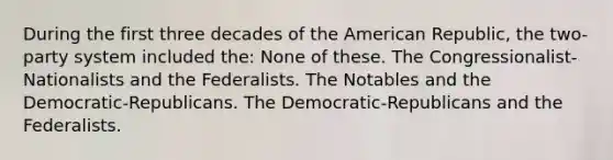 During the first three decades of the American Republic, the two-party system included the: None of these. The Congressionalist-Nationalists and the Federalists. The Notables and the Democratic-Republicans. The Democratic-Republicans and the Federalists.