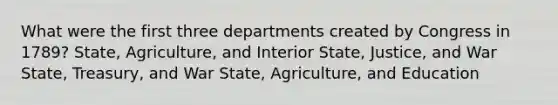 What were the first three departments created by Congress in 1789? State, Agriculture, and Interior State, Justice, and War State, Treasury, and War State, Agriculture, and Education