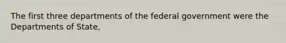 The first three departments of the federal government were the Departments of State,