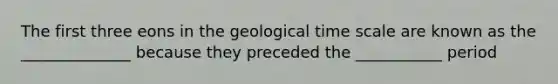 The first three eons in the geological time scale are known as the ______________ because they preceded the ___________ period