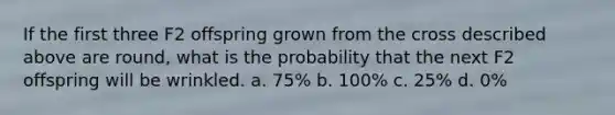 If the first three F2 offspring grown from the cross described above are round, what is the probability that the next F2 offspring will be wrinkled. a. 75% b. 100% c. 25% d. 0%