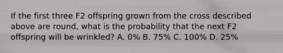 If the first three F2 offspring grown from the cross described above are round, what is the probability that the next F2 offspring will be wrinkled? A. 0% B. 75% C. 100% D. 25%