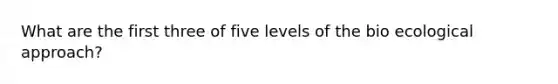 What are the first three of five levels of the bio ecological approach?