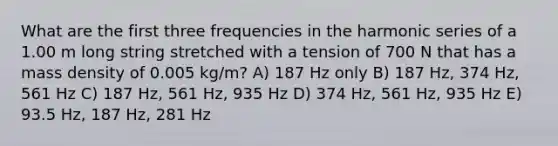 What are the first three frequencies in the harmonic series of a 1.00 m long string stretched with a tension of 700 N that has a mass density of 0.005 kg/m? A) 187 Hz only B) 187 Hz, 374 Hz, 561 Hz C) 187 Hz, 561 Hz, 935 Hz D) 374 Hz, 561 Hz, 935 Hz E) 93.5 Hz, 187 Hz, 281 Hz