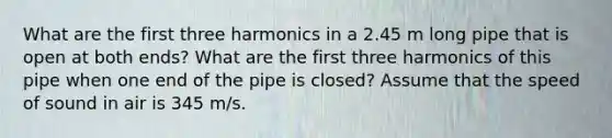 What are the first three harmonics in a 2.45 m long pipe that is open at both ends? What are the first three harmonics of this pipe when one end of the pipe is closed? Assume that the speed of sound in air is 345 m/s.