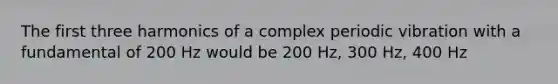 The first three harmonics of a complex periodic vibration with a fundamental of 200 Hz would be 200 Hz, 300 Hz, 400 Hz