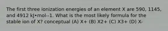 The first three ionization energies of an element X are 590, 1145, and 4912 kJ•mol--1. What is the most likely formula for the stable ion of X? conceptual (A) X+ (B) X2+ (C) X3+ (D) X-