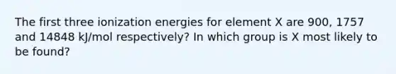 The first three ionization energies for element X are 900, 1757 and 14848 kJ/mol respectively? In which group is X most likely to be found?