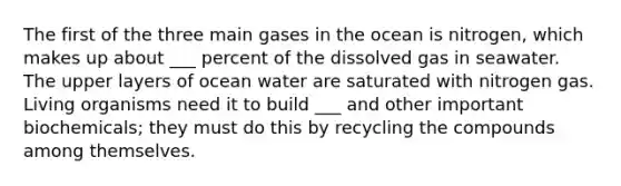 The first of the three main gases in the ocean is nitrogen, which makes up about ___ percent of the dissolved gas in seawater. The upper layers of ocean water are saturated with nitrogen gas. Living organisms need it to build ___ and other important biochemicals; they must do this by recycling the compounds among themselves.