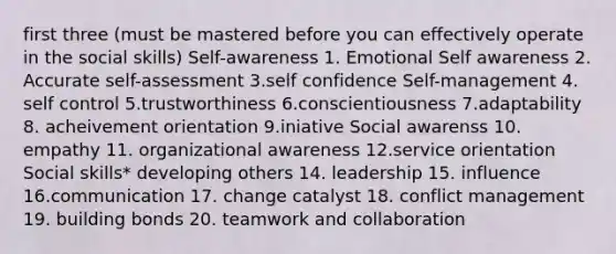 first three (must be mastered before you can effectively operate in the social skills) Self-awareness 1. Emotional Self awareness 2. Accurate self-assessment 3.self confidence Self-management 4. self control 5.trustworthiness 6.conscientiousness 7.adaptability 8. acheivement orientation 9.iniative Social awarenss 10. empathy 11. organizational awareness 12.service orientation Social skills* developing others 14. leadership 15. influence 16.communication 17. change catalyst 18. conflict management 19. building bonds 20. teamwork and collaboration