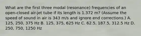 What are the first three modal (resonance) frequencies of an open-closed air-jet tube if its length is 1.372 m? (Assume the speed of sound in air is 343 m/s and ignore end corrections.) A. 125, 250, 375 Hz B. 125, 375, 625 Hz C. 62.5, 187.5, 312.5 Hz D. 250, 750, 1250 Hz