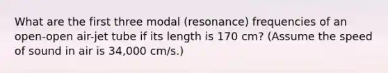 What are the first three modal (resonance) frequencies of an open-open air-jet tube if its length is 170 cm? (Assume the speed of sound in air is 34,000 cm/s.)