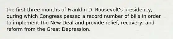 the first three months of Franklin D. Roosevelt's presidency, during which Congress passed a record number of bills in order to implement the New Deal and provide relief, recovery, and reform from the Great Depression.