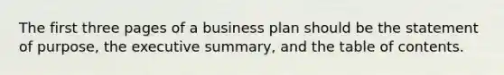 The first three pages of a business plan should be the statement of purpose, the executive summary, and the table of contents.