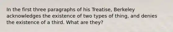 In the first three paragraphs of his Treatise, Berkeley acknowledges the existence of two types of thing, and denies the existence of a third. What are they?