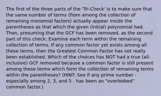 The first of the three parts of the 'Tri-Check' is to make sure that the same number of terms (from among the collection of remaining monomial factors) actually appear inside the parentheses as that which the given (initial) polynomial had. Then, presuming that the GCF has been removed, as the second part of this check: Examine each term within the remaining collection of terms. If any common factor yet exists among all these terms, then the Greatest Common Factor has not really been established. Which of the choices has NOT had a true (all-inclusive) GCF removed because a common factor is still present among those terms which form the collection of remaining terms within the parentheses? (HINT: See if any prime number - especially among 2, 3, and 5 - has been an "overlooked" common factor.)