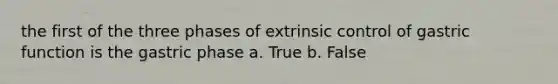 the first of the three phases of extrinsic control of gastric function is the gastric phase a. True b. False