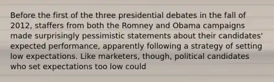 Before the first of the three presidential debates in the fall of 2012, staffers from both the Romney and Obama campaigns made surprisingly pessimistic statements about their candidates' expected performance, apparently following a strategy of setting low expectations. Like marketers, though, political candidates who set expectations too low could