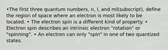 •The first three quantum numbers, n, l, and ml(subscript), define the region of space where an electron is most likely to be located. • The electron spin is a different kind of property. • Electron spin describes an intrinsic electron "rotation" or "spinning". • An electron can only "spin" in one of two quantized states.