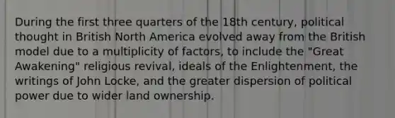 During the first three quarters of the 18th century, political thought in British North America evolved away from the British model due to a multiplicity of factors, to include the "Great Awakening" religious revival, ideals of the Enlightenment, the writings of John Locke, and the greater dispersion of political power due to wider land ownership.