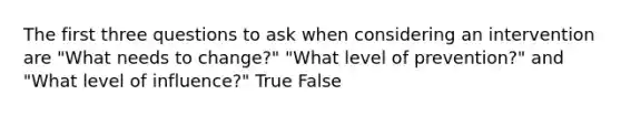 The first three questions to ask when considering an intervention are "What needs to change?" "What level of prevention?" and "What level of influence?" True False