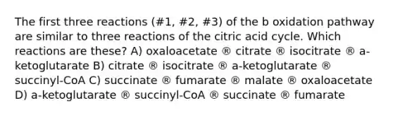 The first three reactions (#1, #2, #3) of the b oxidation pathway are similar to three reactions of the citric acid cycle. Which reactions are these? A) oxaloacetate ® citrate ® isocitrate ® a-ketoglutarate B) citrate ® isocitrate ® a-ketoglutarate ® succinyl-CoA C) succinate ® fumarate ® malate ® oxaloacetate D) a-ketoglutarate ® succinyl-CoA ® succinate ® fumarate