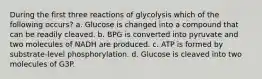 During the first three reactions of glycolysis which of the following occurs? a. Glucose is changed into a compound that can be readily cleaved. b. BPG is converted into pyruvate and two molecules of NADH are produced. c. ATP is formed by substrate-level phosphorylation. d. Glucose is cleaved into two molecules of G3P.