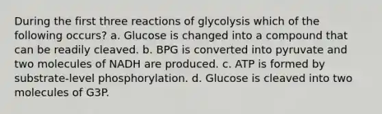 During the first three reactions of glycolysis which of the following occurs? a. Glucose is changed into a compound that can be readily cleaved. b. BPG is converted into pyruvate and two molecules of NADH are produced. c. ATP is formed by substrate-level phosphorylation. d. Glucose is cleaved into two molecules of G3P.