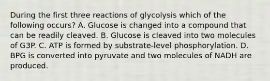 During the first three reactions of glycolysis which of the following occurs? A. Glucose is changed into a compound that can be readily cleaved. B. Glucose is cleaved into two molecules of G3P. C. ATP is formed by substrate-level phosphorylation. D. BPG is converted into pyruvate and two molecules of NADH are produced.