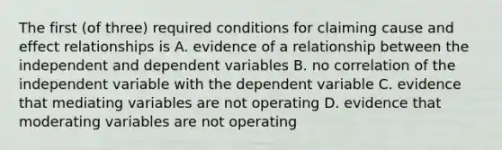 The first (of three) required conditions for claiming cause and effect relationships is A. evidence of a relationship between the independent and dependent variables B. no correlation of the independent variable with the dependent variable C. evidence that mediating variables are not operating D. evidence that moderating variables are not operating