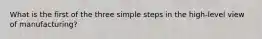 What is the first of the three simple steps in the high-level view of manufacturing?